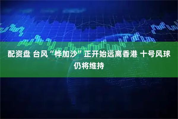 配资盘 台风“桦加沙”正开始远离香港 十号风球仍将维持