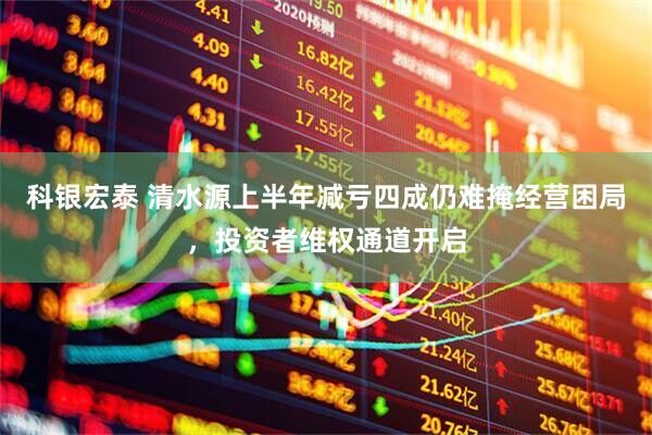 科银宏泰 清水源上半年减亏四成仍难掩经营困局，投资者维权通道开启