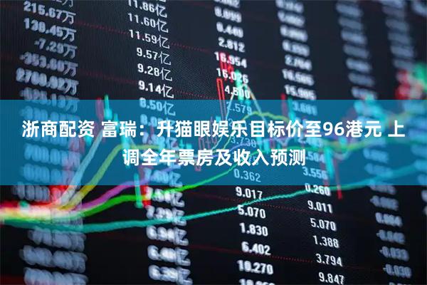 浙商配资 富瑞：升猫眼娱乐目标价至96港元 上调全年票房及收入预测