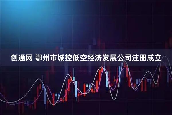 创通网 鄂州市城控低空经济发展公司注册成立