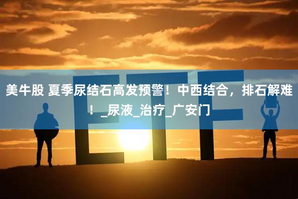 美牛股 夏季尿结石高发预警！中西结合，排石解难！_尿液_治疗_广安门