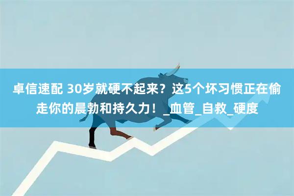 卓信速配 30岁就硬不起来？这5个坏习惯正在偷走你的晨勃和持久力！_血管_自救_硬度