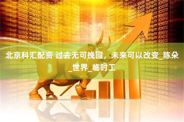 北京科汇配资 过去无可挽回，未来可以改变_陈朵_世界_临时工