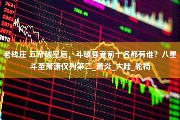 老钱庄 五帝破空后，斗破强者前十名都有谁？八星斗圣萧潇仅列第二_萧炎_大陆_轮椅