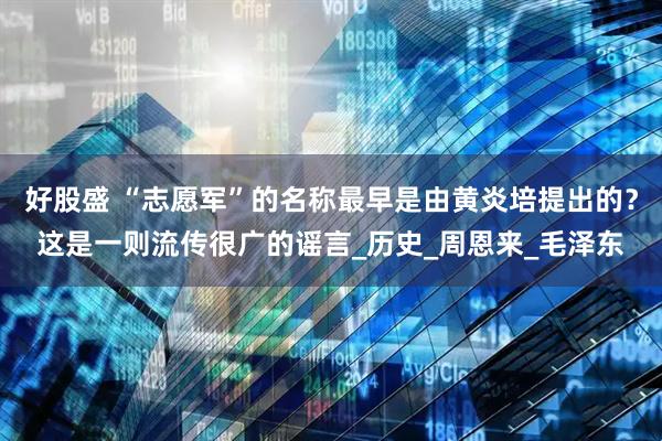 好股盛 “志愿军”的名称最早是由黄炎培提出的？这是一则流传很广的谣言_历史_周恩来_毛泽东