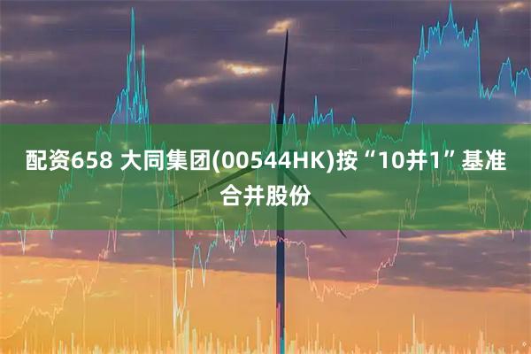 配资658 大同集团(00544HK)按“10并1”基准合并股份