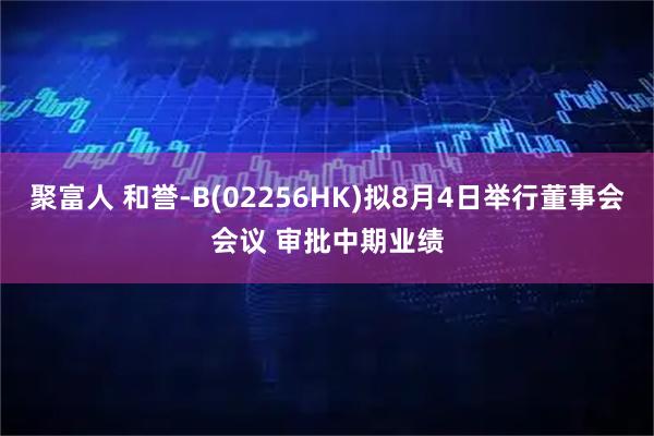 聚富人 和誉-B(02256HK)拟8月4日举行董事会会议 审批中期业绩
