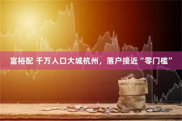 富裕配 千万人口大城杭州，落户接近“零门槛”